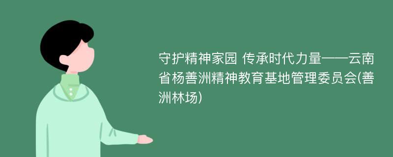 守护精神家园 传承时代力量——云南省杨善洲精神教育基地管理委员会(善洲林场)