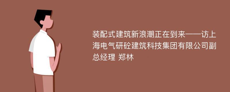 装配式建筑新浪潮正在到来——访上海电气研砼建筑科技集团有限公司副总经理 郑林