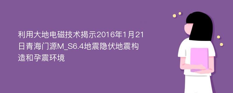 利用大地电磁技术揭示2016年1月21日青海门源M_S6.4地震隐伏地震构造和孕震环境