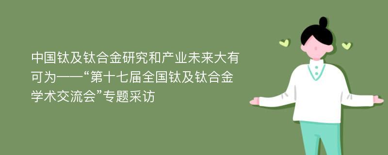 中国钛及钛合金研究和产业未来大有可为——“第十七届全国钛及钛合金学术交流会”专题采访