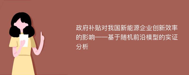 政府补贴对我国新能源企业创新效率的影响——基于随机前沿模型的实证分析