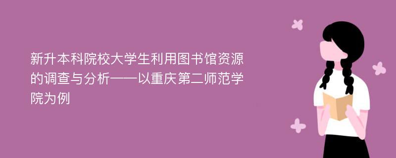 新升本科院校大学生利用图书馆资源的调查与分析——以重庆第二师范学院为例