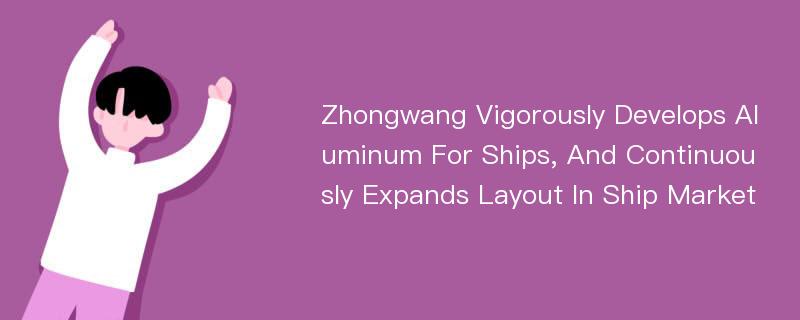 Zhongwang Vigorously Develops Aluminum For Ships, And Continuously Expands Layout In Ship Market