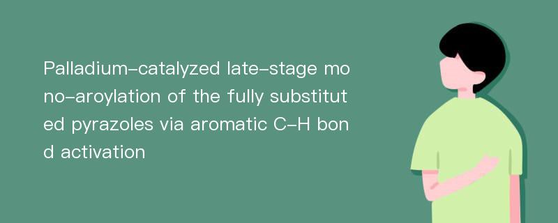 Palladium-catalyzed late-stage mono-aroylation of the fully substituted pyrazoles via aromatic C-H bond activation