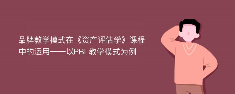 品牌教学模式在《资产评估学》课程中的运用——以PBL教学模式为例