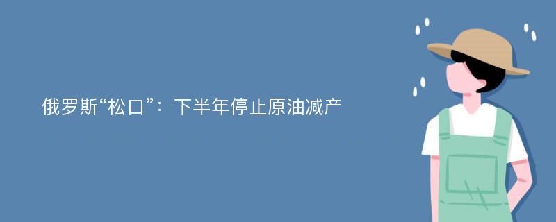 俄罗斯“松口”：下半年停止原油减产