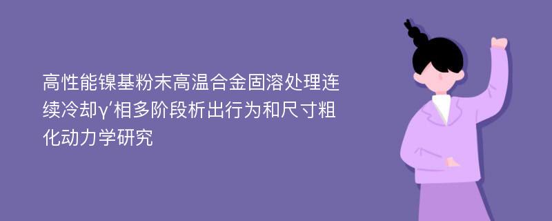 高性能镍基粉末高温合金固溶处理连续冷却γ′相多阶段析出行为和尺寸粗化动力学研究