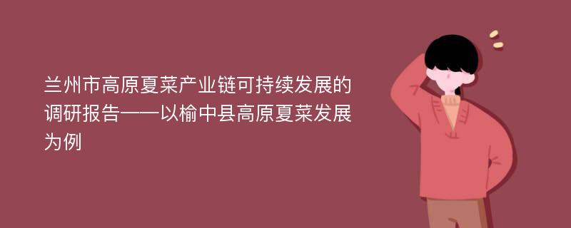 兰州市高原夏菜产业链可持续发展的调研报告——以榆中县高原夏菜发展为例