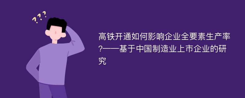 高铁开通如何影响企业全要素生产率?——基于中国制造业上市企业的研究