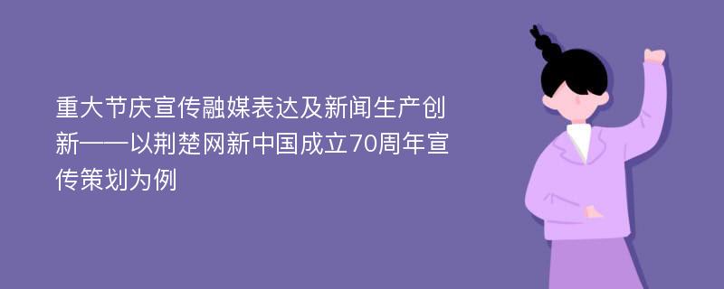 重大节庆宣传融媒表达及新闻生产创新——以荆楚网新中国成立70周年宣传策划为例