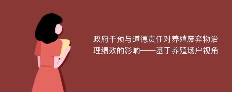 政府干预与道德责任对养殖废弃物治理绩效的影响——基于养殖场户视角