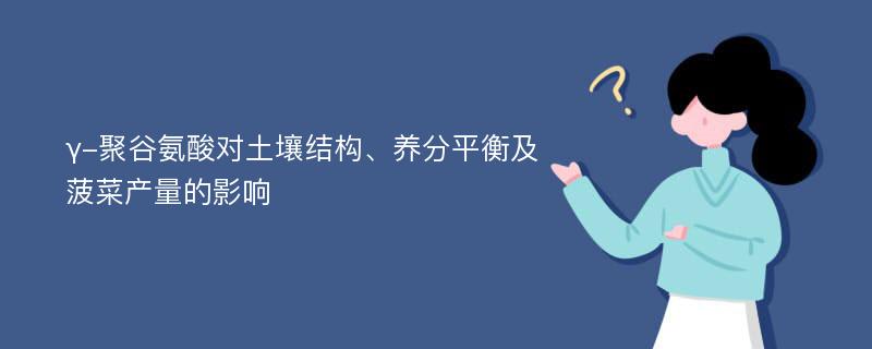 γ-聚谷氨酸对土壤结构、养分平衡及菠菜产量的影响