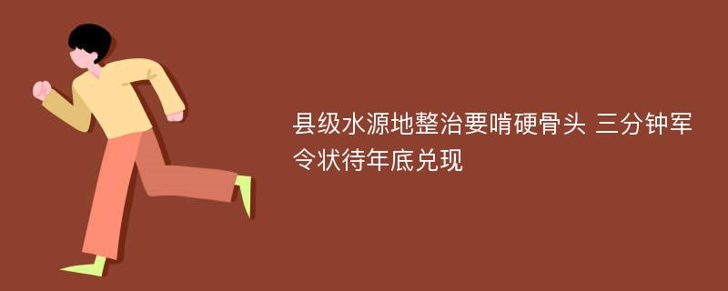 县级水源地整治要啃硬骨头 三分钟军令状待年底兑现