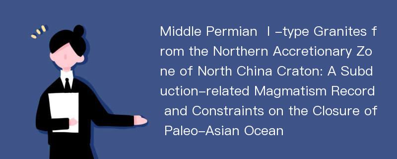 Middle Permian Ⅰ-type Granites from the Northern Accretionary Zone of North China Craton: A Subduction-related Magmatism Record and Constraints on the Closure of Paleo-Asian Ocean