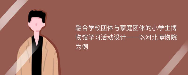 融合学校团体与家庭团体的小学生博物馆学习活动设计——以河北博物院为例