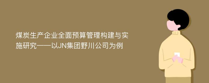 煤炭生产企业全面预算管理构建与实施研究——以JN集团野川公司为例