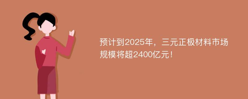 预计到2025年，三元正极材料市场规模将超2400亿元！