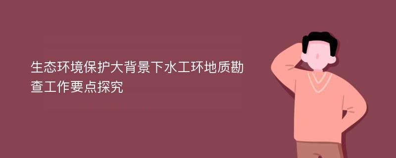 生态环境保护大背景下水工环地质勘查工作要点探究