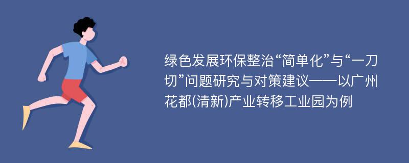 绿色发展环保整治“简单化”与“一刀切”问题研究与对策建议——以广州花都(清新)产业转移工业园为例