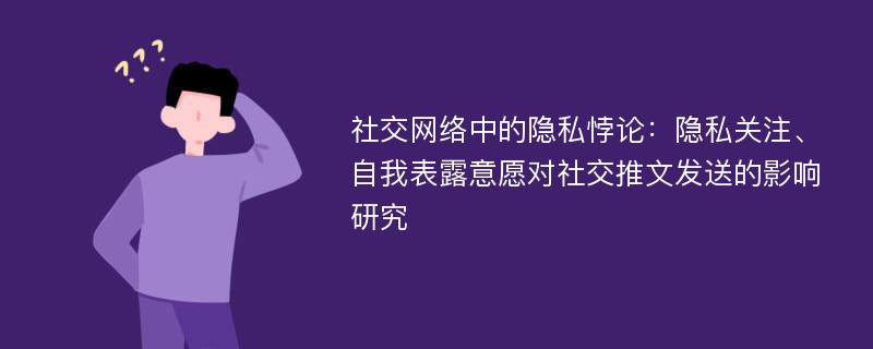 社交网络中的隐私悖论：隐私关注、自我表露意愿对社交推文发送的影响研究