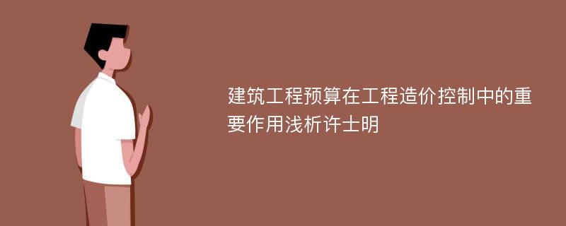 建筑工程预算在工程造价控制中的重要作用浅析许士明