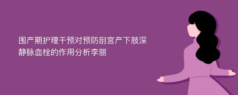 围产期护理干预对预防剖宫产下肢深静脉血栓的作用分析李丽