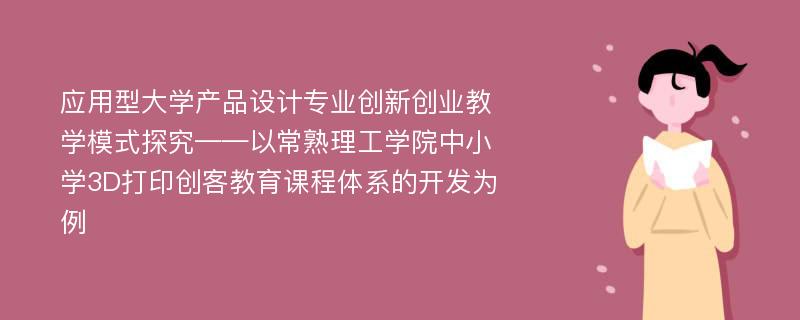 应用型大学产品设计专业创新创业教学模式探究——以常熟理工学院中小学3D打印创客教育课程体系的开发为例