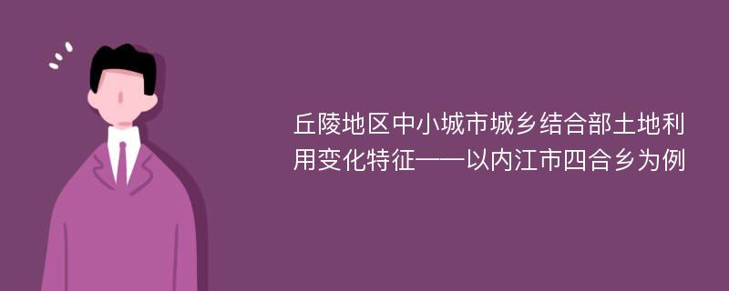 丘陵地区中小城市城乡结合部土地利用变化特征——以内江市四合乡为例