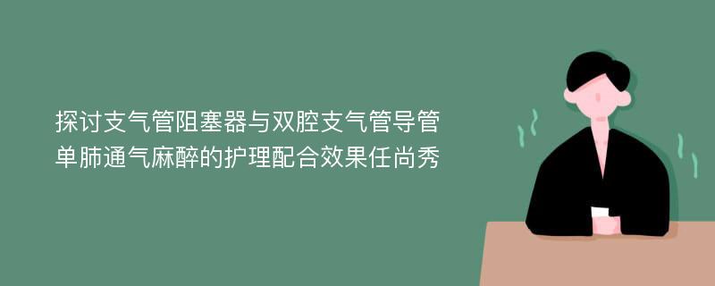 探讨支气管阻塞器与双腔支气管导管单肺通气麻醉的护理配合效果任尚秀