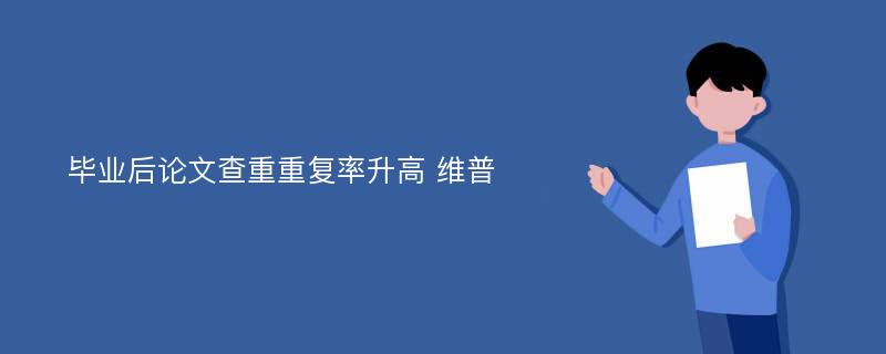 毕业后论文查重重复率升高 维普