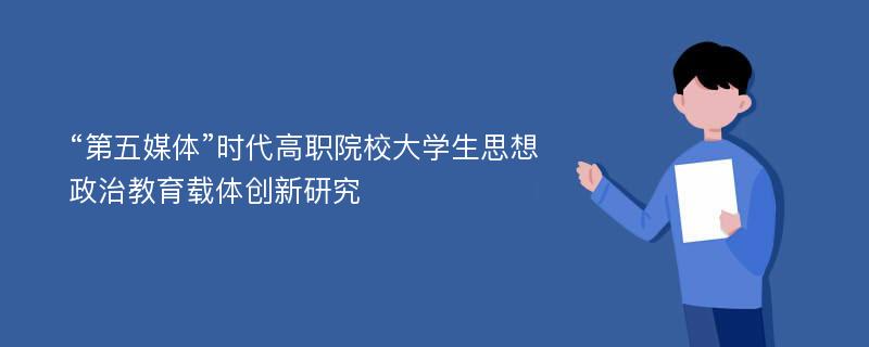 “第五媒体”时代高职院校大学生思想政治教育载体创新研究