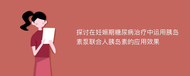 探讨在妊娠期糖尿病治疗中运用胰岛素泵联合人胰岛素的应用效果