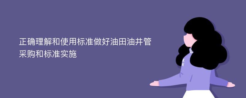 正确理解和使用标准做好油田油井管采购和标准实施