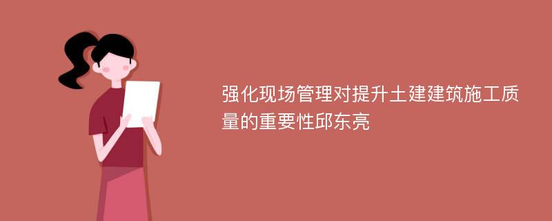 强化现场管理对提升土建建筑施工质量的重要性邱东亮