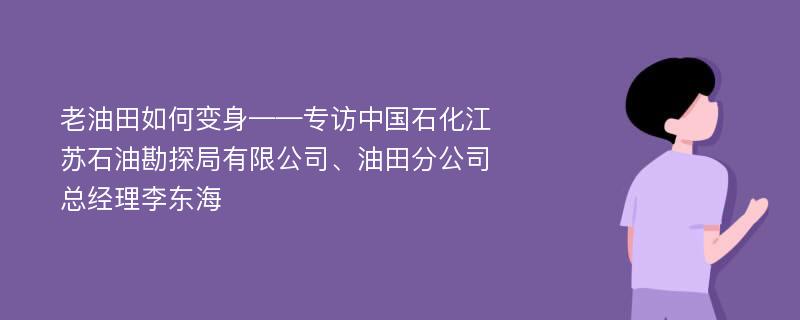 老油田如何变身——专访中国石化江苏石油勘探局有限公司、油田分公司总经理李东海