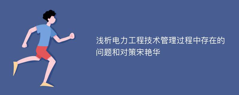 浅析电力工程技术管理过程中存在的问题和对策宋艳华