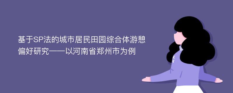 基于SP法的城市居民田园综合体游憩偏好研究——以河南省郑州市为例