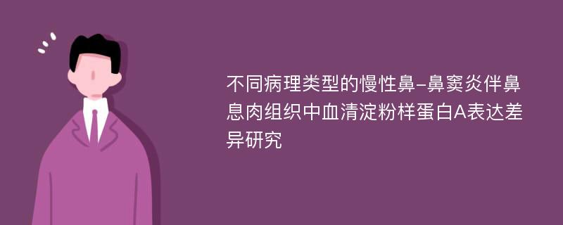 不同病理类型的慢性鼻-鼻窦炎伴鼻息肉组织中血清淀粉样蛋白A表达差异研究