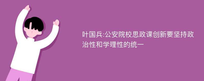 叶国兵:公安院校思政课创新要坚持政治性和学理性的统一