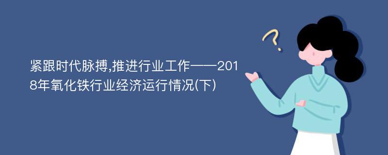 紧跟时代脉搏,推进行业工作——2018年氧化铁行业经济运行情况(下)