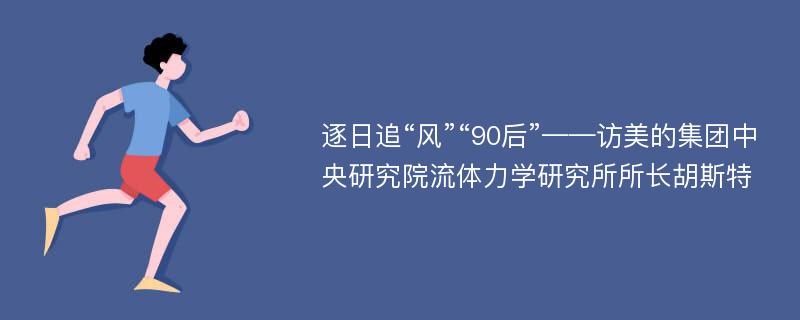 逐日追“风”“90后”——访美的集团中央研究院流体力学研究所所长胡斯特