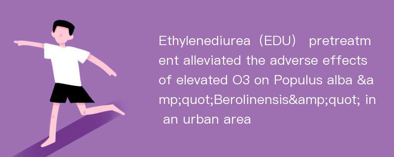 Ethylenediurea（EDU） pretreatment alleviated the adverse effects of elevated O3 on Populus alba &quot;Berolinensis&quot; in an urban area