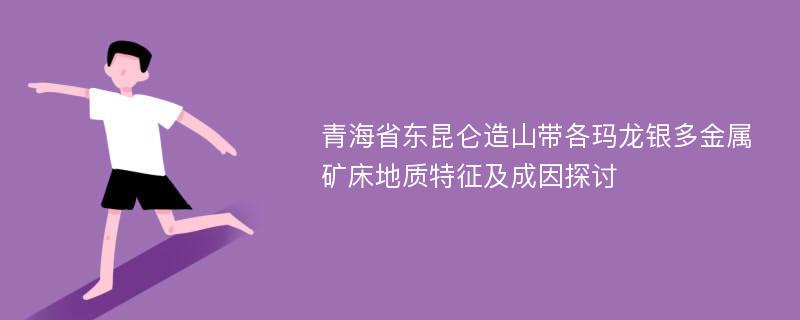 青海省东昆仑造山带各玛龙银多金属矿床地质特征及成因探讨