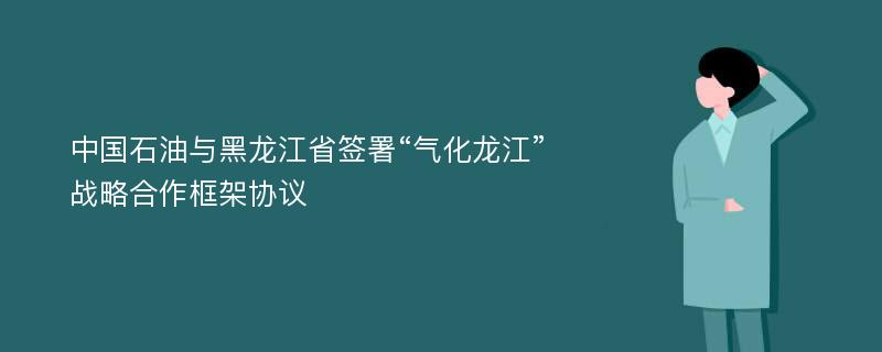 中国石油与黑龙江省签署“气化龙江”战略合作框架协议