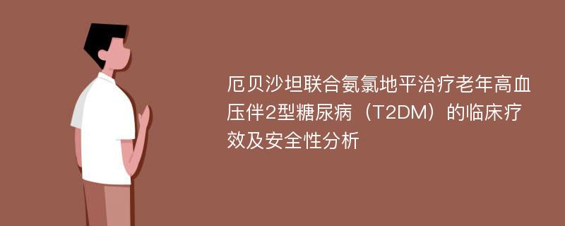 厄贝沙坦联合氨氯地平治疗老年高血压伴2型糖尿病（T2DM）的临床疗效及安全性分析