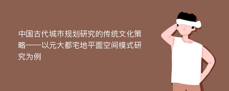 中国古代城市规划研究的传统文化策略——以元大都宅地平面空间模式研究为例