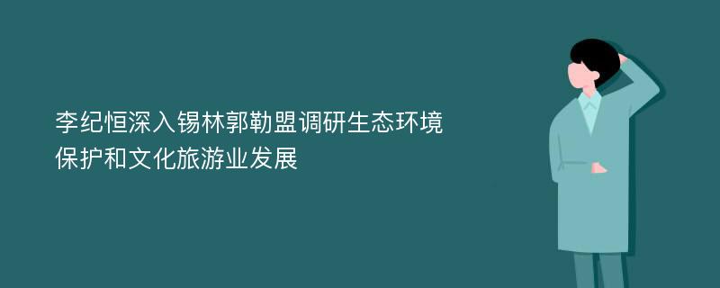 李纪恒深入锡林郭勒盟调研生态环境保护和文化旅游业发展