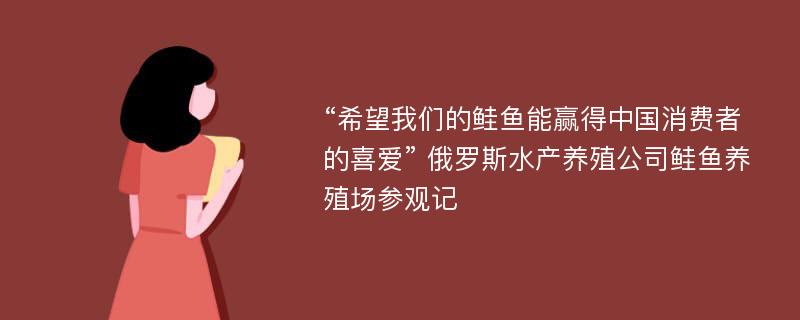 “希望我们的鲑鱼能赢得中国消费者的喜爱” 俄罗斯水产养殖公司鲑鱼养殖场参观记