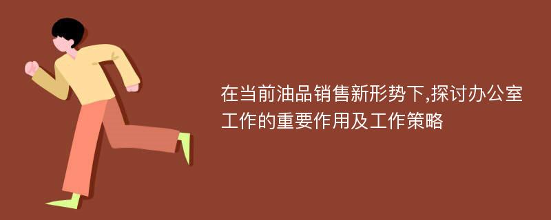 在当前油品销售新形势下,探讨办公室工作的重要作用及工作策略