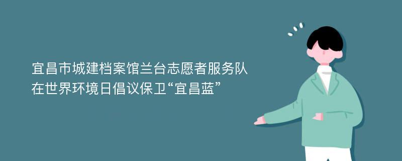 宜昌市城建档案馆兰台志愿者服务队在世界环境日倡议保卫“宜昌蓝”